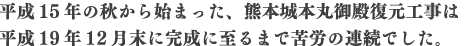 平成15年の秋から始まった、熊本城本丸御殿復元工事は平成19年12月末に完成に至るまで苦労の連続でした。